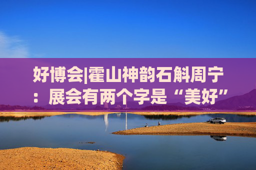 好博会|霍山神韵石斛周宁：展会有两个字是“美好”，也是我们特别向往的状态