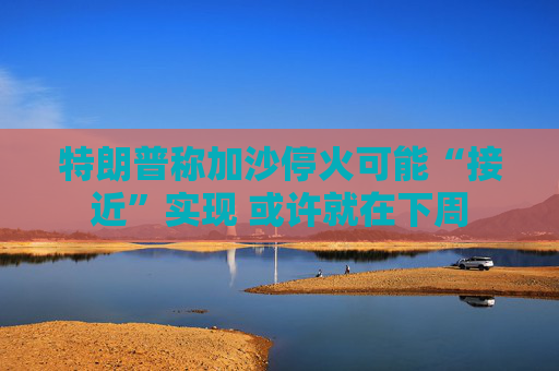特朗普称加沙停火可能“接近”实现 或许就在下周