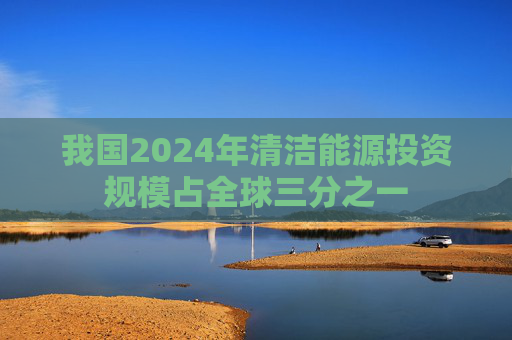 我国2024年清洁能源投资规模占全球三分之一