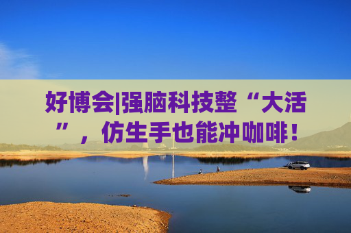 好博会|强脑科技整“大活”，仿生手也能冲咖啡！