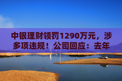 中银理财领罚1290万元，涉多项违规！公司回应：去年6月已全部整改完毕