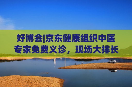 好博会|京东健康组织中医专家免费义诊，现场大排长龙