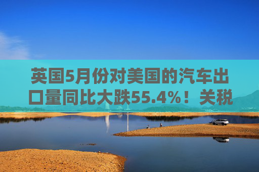 英国5月份对美国的汽车出口量同比大跌55.4%！关税，冲击显现！