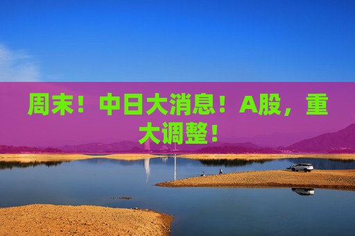 周末！中日大消息！A股，重大调整！