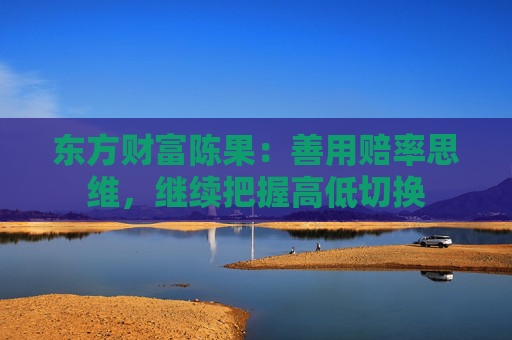 东方财富陈果：善用赔率思维，继续把握高低切换