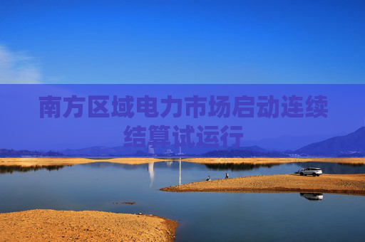 南方区域电力市场启动连续结算试运行