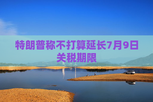 特朗普称不打算延长7月9日关税期限