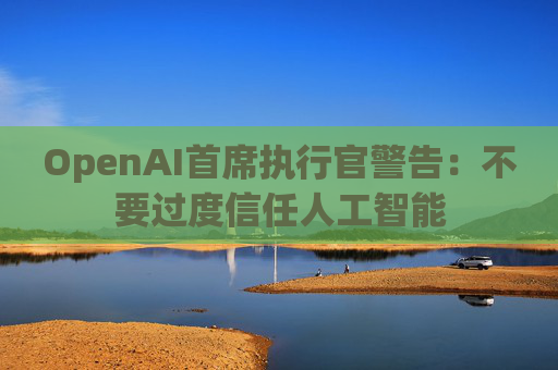 OpenAI首席执行官警告：不要过度信任人工智能