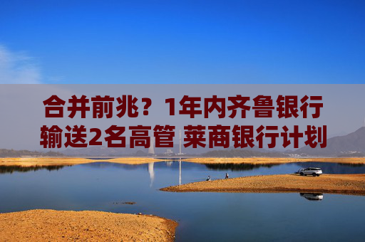 合并前兆？1年内齐鲁银行输送2名高管 莱商银行计划二次增资