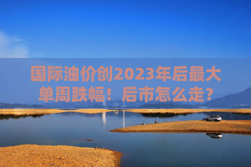 国际油价创2023年后最大单周跌幅！后市怎么走？