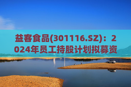 益客食品(301116.SZ)：2024年员工持股计划拟募资不超4209.3万元