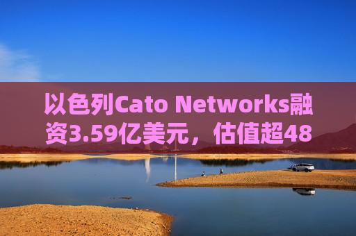 以色列Cato Networks融资3.59亿美元，估值超48亿美元