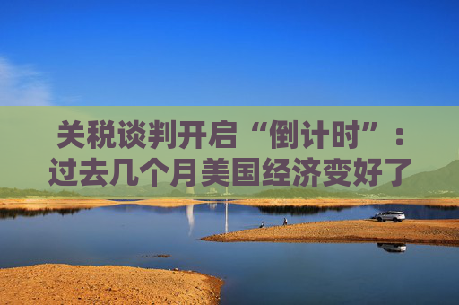 关税谈判开启“倒计时”：过去几个月美国经济变好了吗？