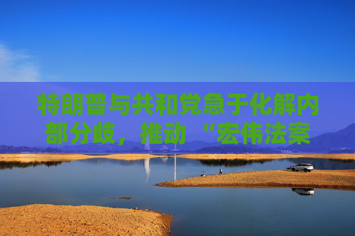 特朗普与共和党急于化解内部分歧，推动 “宏伟法案” 通过