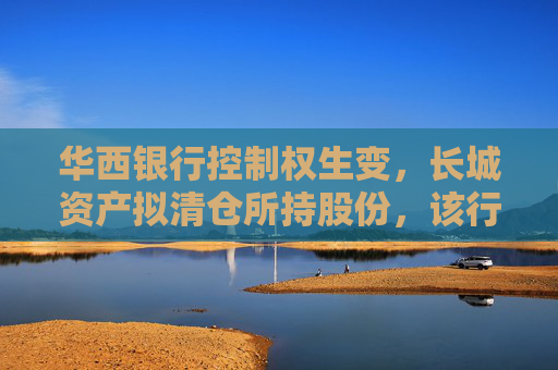 华西银行控制权生变，长城资产拟清仓所持股份，该行三月刚当选的新董事长正来自“长城系”