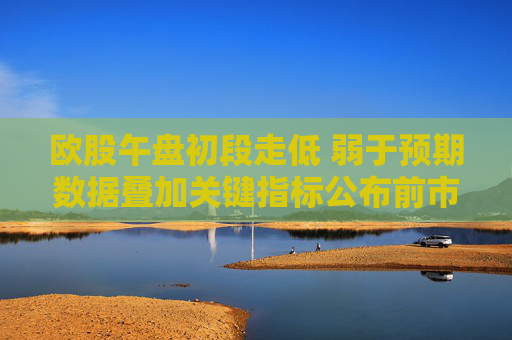 欧股午盘初段走低 弱于预期数据叠加关键指标公布前市场趋于谨慎