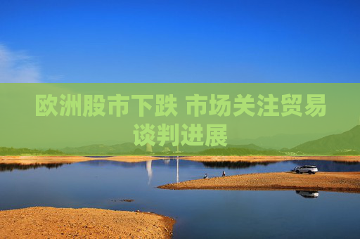 欧洲股市下跌 市场关注贸易谈判进展