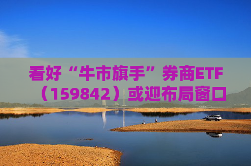 看好“牛市旗手”券商ETF（159842）或迎布局窗口