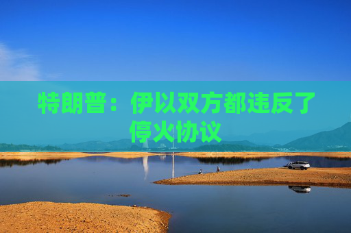 特朗普：伊以双方都违反了停火协议