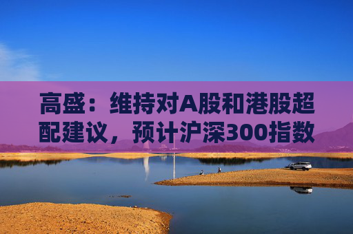 高盛：维持对A股和港股超配建议，预计沪深300指数目标点位为4600点