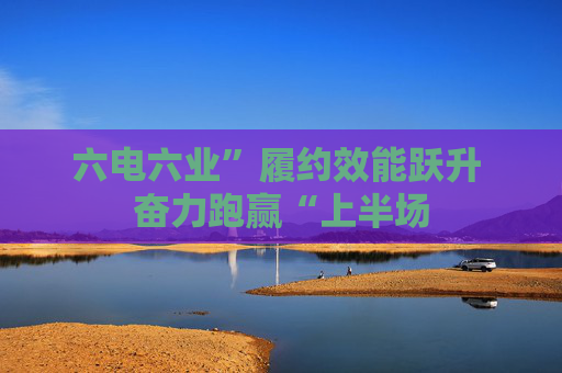 六电六业”履约效能跃升 奋力跑赢“上半场