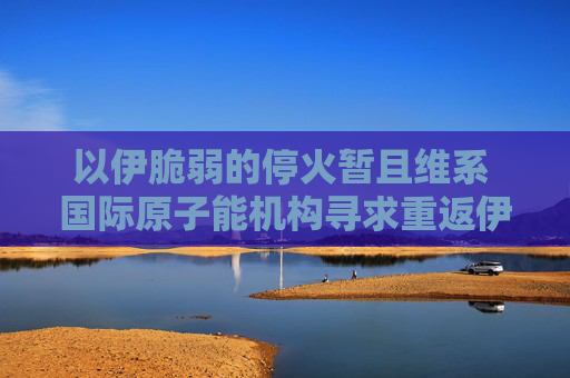 以伊脆弱的停火暂且维系 国际原子能机构寻求重返伊朗核设施