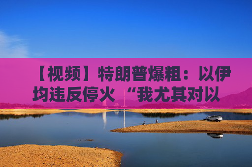 【视频】特朗普爆粗：以伊均违反停火 “我尤其对以色列不满”