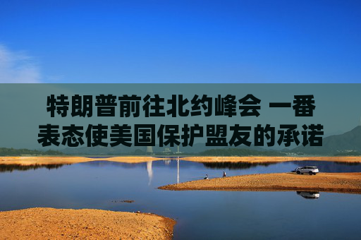 特朗普前往北约峰会 一番表态使美国保护盟友的承诺面临疑问