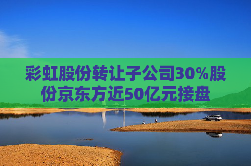 彩虹股份转让子公司30%股份京东方近50亿元接盘