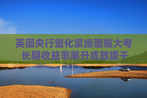英国央行量化紧缩面临大考 长期收益率攀升或放缓千亿英镑缩表