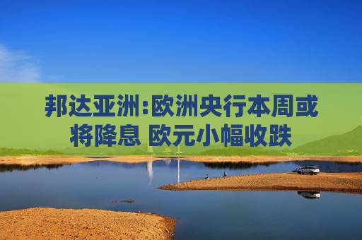 邦达亚洲:欧洲央行本周或将降息 欧元小幅收跌
