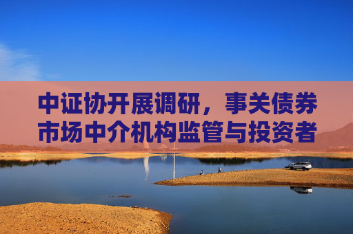 中证协开展调研，事关债券市场中介机构监管与投资者保护