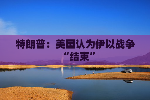 特朗普：美国认为伊以战争“结束”