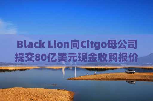 Black Lion向Citgo母公司提交80亿美元现金收购报价