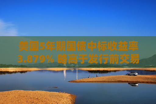 美国5年期国债中标收益率3.879% 略高于发行前交易水平
