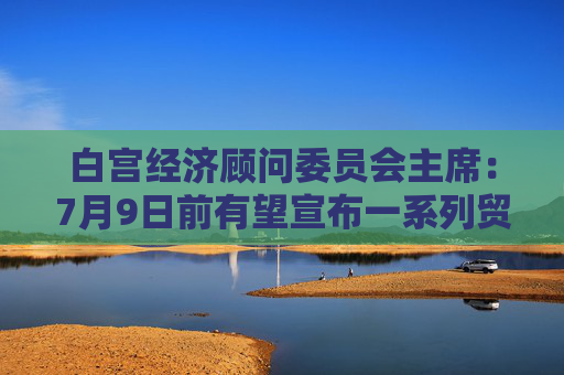 白宫经济顾问委员会主席：7月9日前有望宣布一系列贸易框架协议