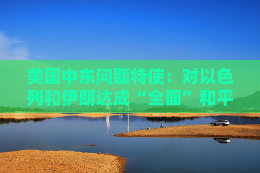 美国中东问题特使：对以色列和伊朗达成“全面”和平协议抱有希望