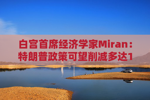 白宫首席经济学家Miran：特朗普政策可望削减多达11万亿美元的赤字