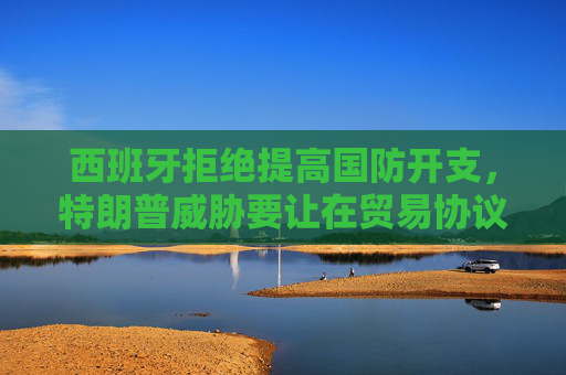 西班牙拒绝提高国防开支，特朗普威胁要让在贸易协议中付出双倍代价