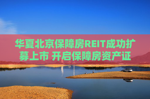 华夏北京保障房REIT成功扩募上市 开启保障房资产证券化常态化运作新篇章