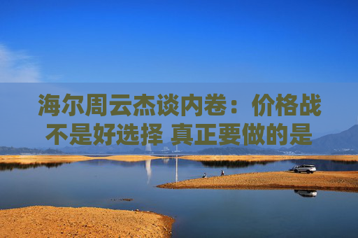 海尔周云杰谈内卷：价格战不是好选择 真正要做的是提供高性价比产品