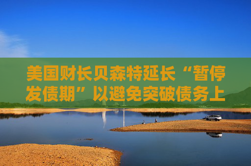 美国财长贝森特延长“暂停发债期”以避免突破债务上限