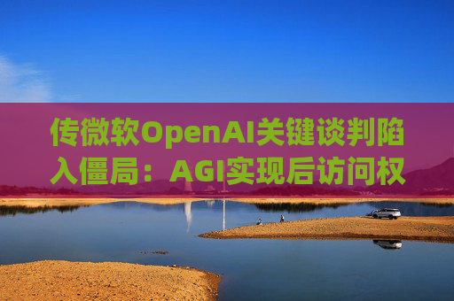 传微软OpenAI关键谈判陷入僵局：AGI实现后访问权成核心分歧