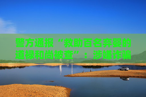 警方通报“救助百名弃婴的道禄和尚被查”：涉嫌诈骗犯罪被采取刑事强制措施