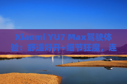 Xiaomi YU7 Max驾驶体验：舒适好开+细节狂魔，连宠物都照顾到了！