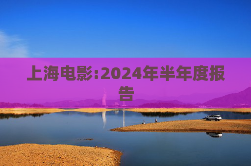 上海电影:2024年半年度报告