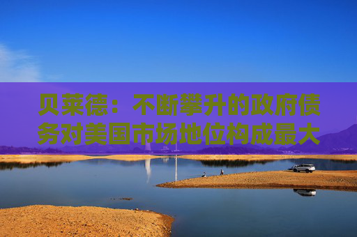 贝莱德：不断攀升的政府债务对美国市场地位构成最大风险