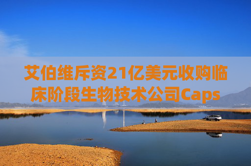 艾伯维斥资21亿美元收购临床阶段生物技术公司Capstan Therapeutics