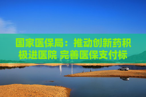 国家医保局：推动创新药积极进医院 完善医保支付标准