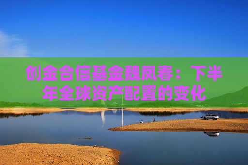创金合信基金魏凤春：下半年全球资产配置的变化